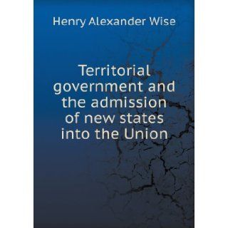 Territorial Government and the Admission of New States Into the Union Henry Alexander Wise 9785518661172 Books