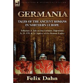 Germania Tales of the Ancient Romans in Northern Europe Felicitas A Tale of the German Migrations A. D. 476 & a Captive of the Felix Dahn 9780857062420 Books