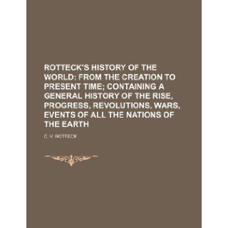 ROTTECK'S HISTORY OF THE WORLD; FROM THE CREATION TO PRESENT TIME CONTAINING A GENERAL HISTORY OF THE RISE, PROGRESS, REVOLUTIONS, WARS, EVENTS OF ALL THE NATIONS OF THE EARTH C. V. Rotteck 9781236080035 Books