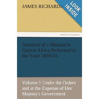 Narrative of a Mission to Central Africa Performed in the Years 1850 51, Volume 1 Under the Orders and at the Expense of Her Majesty's Government (TREDITION CLASSICS) James Richardson 9783842483439 Books