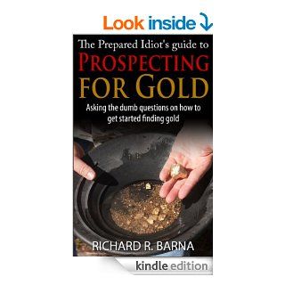 The Prepared Idiot's Guide to Gold Prospecting Asking the Dumb Questions on How To Get Started Finding Gold eBook Rich Barna Kindle Store