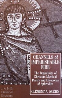 Channels of Imperishable Fire The Beginnings of Christian Mystical Poetry and Dioscorus of Aphrodito (Lang Classical Studies 7) (9780820426730) Clement A. Kuehn, J. H. W. G. Liebeschuetz Books