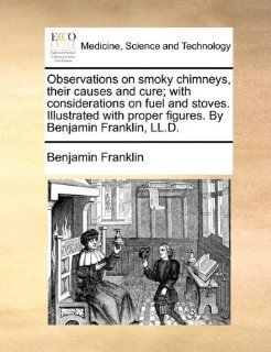 Observations on smoky chimneys, their causes and cure; with considerations on fuel and stoves. Illustrated with proper figures. By Benjamin Franklin, LL.D. 9781170819982 Medicine & Health Science Books @