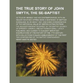 The true story of John Smyth, the Se Baptist; as told by himself and his contemporaries with an inquiry whether dipping were a new mode of baptism invalue of certain extracts from the all Henry Martyn Dexter 9781231221297 Books