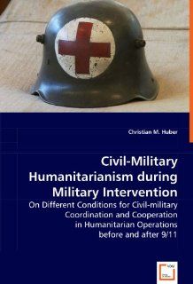 Civil Military Humanitarianism during Military Intervention On Different Conditions for Civil military Coordination and Cooperation in Humanitarian Operations before and after 9/11 Christian M. Huber 9783836444668 Books