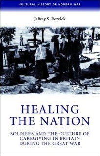 Healing the Nation Soldiers and the Culture of Caregiving in Britain during the Great War (Cultural History of Modern War) (9780719069741) Jeffrey S. Reznick Books