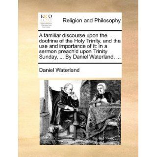 A familiar discourse upon the doctrine of the Holy Trinity, and the use and importance of it in a sermon preach'd upon Trinity Sunday,By Daniel Waterland, Daniel Waterland 9781170140147 Books