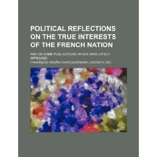 Political Reflections on the True Interests of the French Nation; And on Some Publications Which Have Lately Appeared Francois Rene Chateaubriand 9781235722493 Books