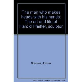 The man who makes heads with his hands The art and life of Harold Pfeiffer, sculptor John A Stevens 9781896182674 Books