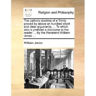The catholic doctrine of a Trinity proved by above an hundred short and clear arguments,To which also is prefixed a discourse to the readerBy the Reverend William Jones William Jones 9781140844259 Books