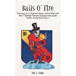 Balls o' fire The story of Lt. Kenneth Lynn Otstot, a B 24 pilot with the 5th bomber "barons" group in the Pacific Theatre during World War II Eric Fisher Otstot 9780971864405 Books