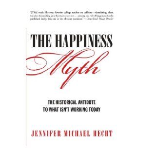 The Happiness Myth The Historical Antidote to What Isn't Working Today Jennifer Hecht 9780060859503 Books