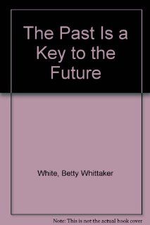 The Past Is a Key to the Future Betty Whittaker White 9780962708602 Books