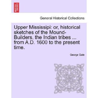 Upper Mississipi or, historical sketches of the Mound Builders, the Indian tribesfrom A.D. 1600 to the present time. George Gale 9781241338954 Books